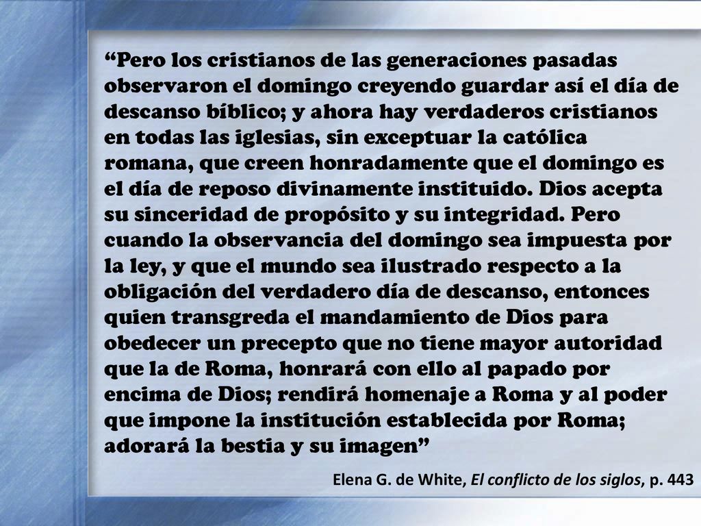 Pero los cristianos de las generaciones pasadas observaron el domingo creyendo guardar así el día de descanso bíblico; y ahora hay verdaderos cristianos en todas las iglesias, sin exceptuar la católica romana, que creen honradamente que el domingo es el día de reposo divinamente instituido. Dios acepta su sinceridad de propósito y su integridad. Pero cuando la observancia del domingo sea impuesta por la ley, y que el mundo sea ilustrado respecto a la obligación del verdadero día de descanso, entonces quien transgreda el mandamiento de Dios para obedecer un precepto que no tiene mayor autoridad que la de Roma, honrará con ello al papado por encima de Dios; rendirá homenaje a Roma y al poder que impone la institución establecida por Roma; adorará la bestia y su imagen