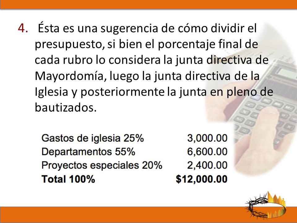 Ésta es una sugerencia de cómo dividir el presupuesto, si bien el porcentaje final de cada rubro lo considera la junta directiva de Mayordomía, luego la junta directiva de la Iglesia y posteriormente la junta en pleno de bautizados.