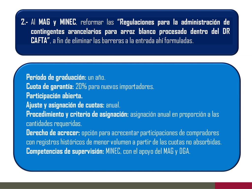 2.- Al MAG y MINEC, reformar las Regulaciones para la administración de contingentes arancelarios para arroz blanco procesado dentro del DR CAFTA , a fin de eliminar las barreras a la entrada ahí formuladas.