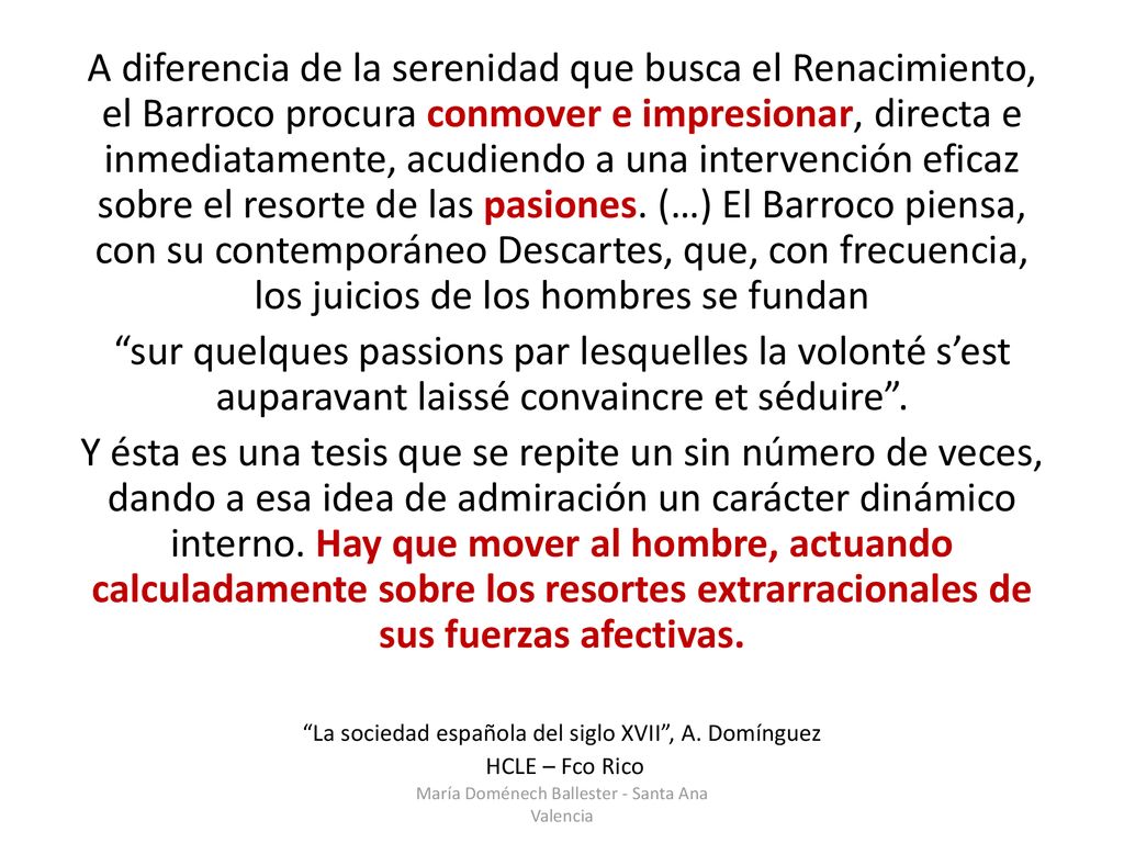 A diferencia de la serenidad que busca el Renacimiento, el Barroco procura conmover e impresionar, directa e inmediatamente, acudiendo a una intervención eficaz sobre el resorte de las pasiones. (…) El Barroco piensa, con su contemporáneo Descartes, que, con frecuencia, los juicios de los hombres se fundan