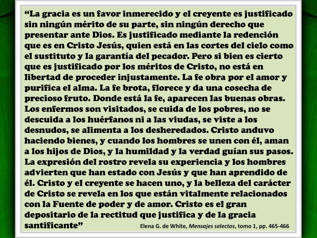 La gracia es un favor inmerecido y el creyente es justificado sin ningún mérito de su parte, sin ningún derecho que presentar ante Dios. Es justificado mediante la redención que es en Cristo Jesús, quien está en las cortes del cielo como el sustituto y la garantía del pecador. Pero si bien es cierto que es justificado por los méritos de Cristo, no está en libertad de proceder injustamente. La fe obra por el amor y purifica el alma. La fe brota, florece y da una cosecha de precioso fruto. Donde está la fe, aparecen las buenas obras. Los enfermos son visitados, se cuida de los pobres, no se descuida a los huérfanos ni a las viudas, se viste a los desnudos, se alimenta a los desheredados. Cristo anduvo haciendo bienes, y cuando los hombres se unen con él, aman a los hijos de Dios, y la humildad y la verdad guían sus pasos. La expresión del rostro revela su experiencia y los hombres advierten que han estado con Jesús y que han aprendido de él. Cristo y el creyente se hacen uno, y la belleza del carácter de Cristo se revela en los que están vitalmente relacionados con la Fuente de poder y de amor. Cristo es el gran depositario de la rectitud que justifica y de la gracia santificante