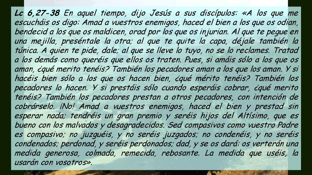 Lc 6,27-38 En aquel tiempo, dijo Jesús a sus discípulos: «A los que me escucháis os digo: Amad a vuestros enemigos, haced el bien a los que os odian, bendecid a los que os maldicen, orad por los que os injurian.