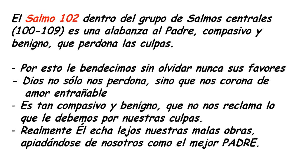 El Salmo 102 dentro del grupo de Salmos centrales ( ) es una alabanza al Padre, compasivo y benigno, que perdona las culpas.