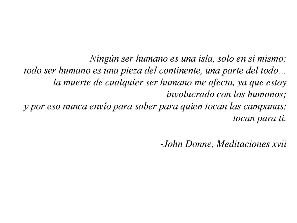 Ningún ser humano es una isla, solo en si mismo; todo ser humano es una pieza del continente, una parte del todo… la muerte de cualquier ser humano me afecta, ya que estoy involucrado con los humanos; y por eso nunca envío para saber para quien tocan las campanas; tocan para ti.