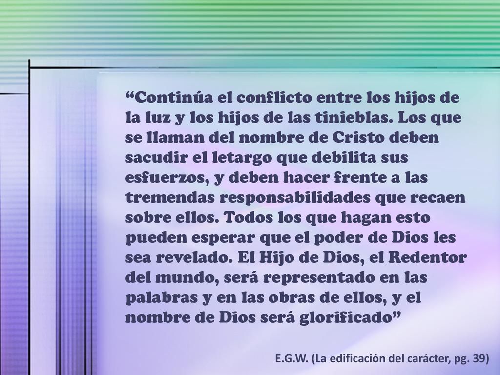 Continúa el conflicto entre los hijos de la luz y los hijos de las tinieblas. Los que se llaman del nombre de Cristo deben sacudir el letargo que debilita sus esfuerzos, y deben hacer frente a las tremendas responsabilidades que recaen sobre ellos. Todos los que hagan esto pueden esperar que el poder de Dios les sea revelado. El Hijo de Dios, el Redentor del mundo, será representado en las palabras y en las obras de ellos, y el nombre de Dios será glorificado