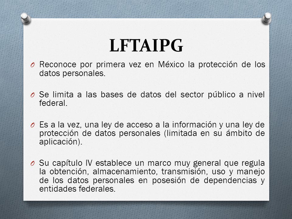 LFTAIPG Reconoce por primera vez en México la protección de los datos personales. Se limita a las bases de datos del sector público a nivel federal.