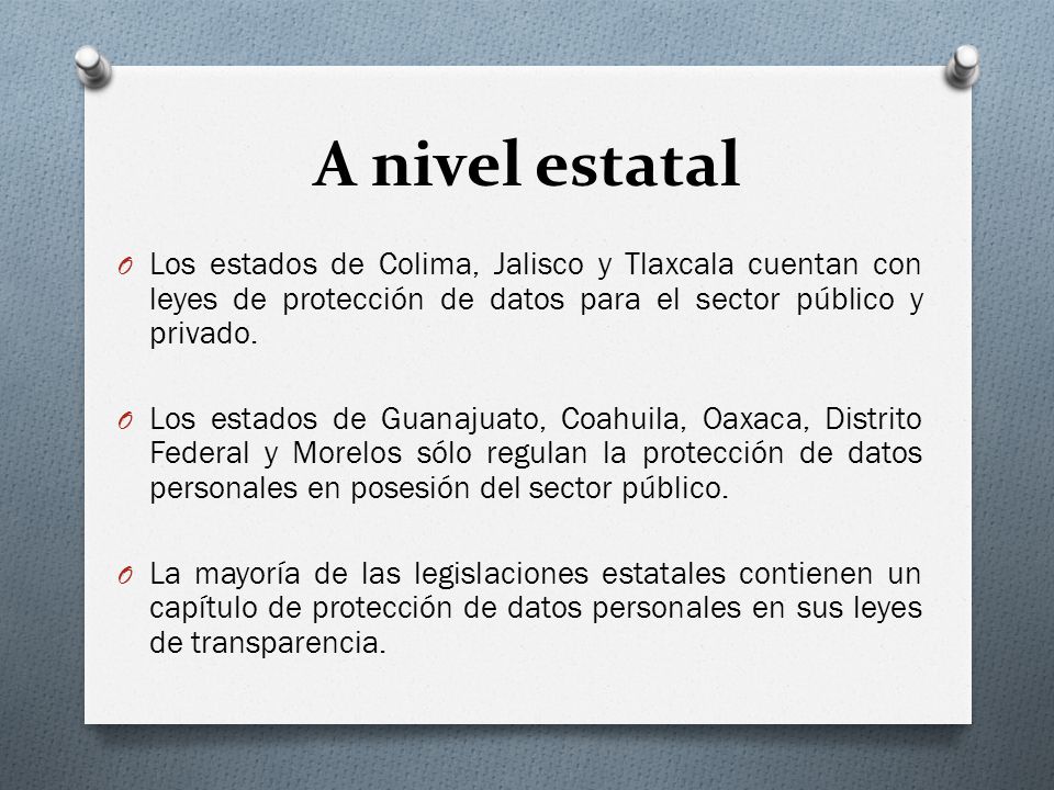 A nivel estatal Los estados de Colima, Jalisco y Tlaxcala cuentan con leyes de protección de datos para el sector público y privado.