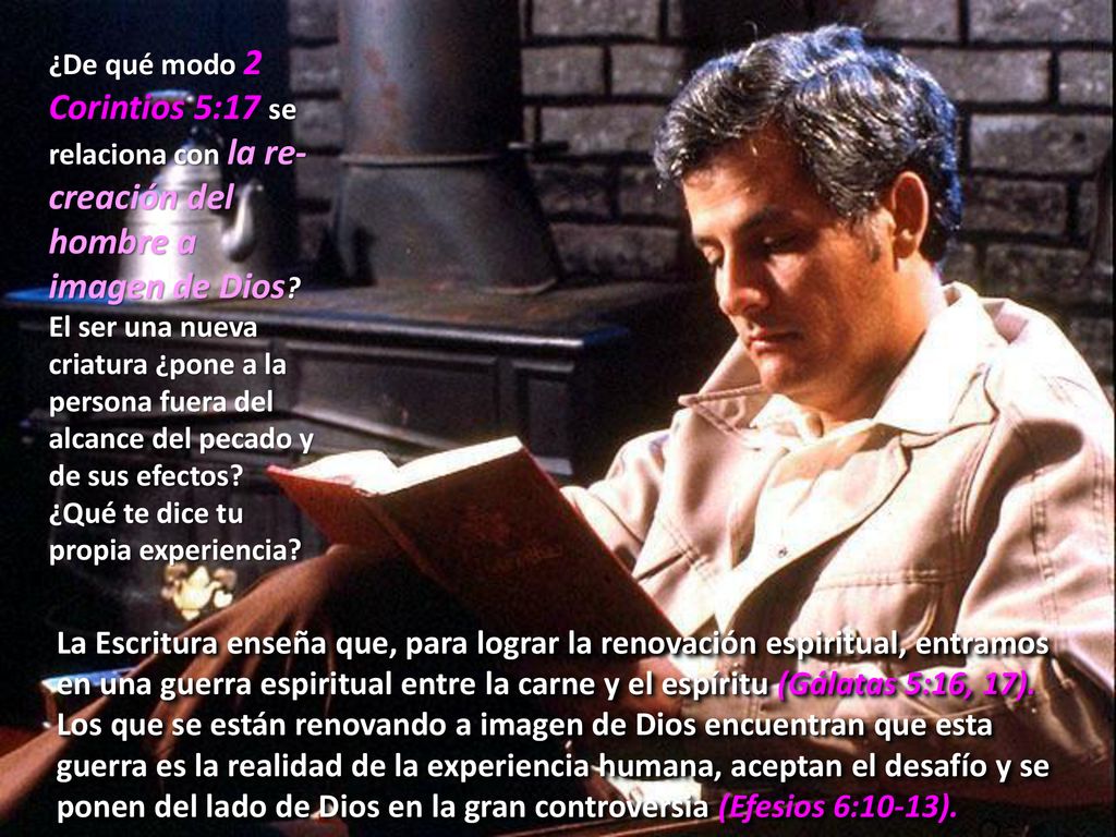 ¿De qué modo 2 Corintios 5:17 se relaciona con la re-creación del hombre a imagen de Dios El ser una nueva criatura ¿pone a la persona fuera del alcance del pecado y de sus efectos ¿Qué te dice tu propia experiencia
