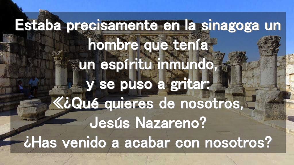 Estaba precisamente en la sinagoga un hombre que tenía un espíritu inmundo, y se puso a gritar: «¿Qué quieres de nosotros, Jesús Nazareno.