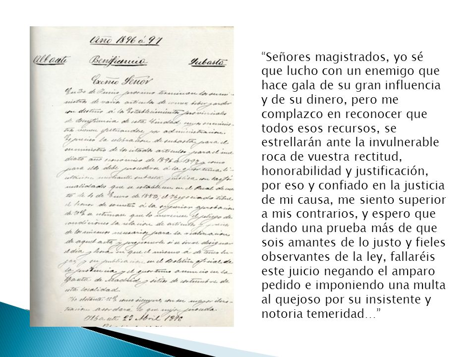 Señores magistrados, yo sé que lucho con un enemigo que hace gala de su gran influencia y de su dinero, pero me complazco en reconocer que todos esos recursos, se estrellarán ante la invulnerable roca de vuestra rectitud, honorabilidad y justificación, por eso y confiado en la justicia de mi causa, me siento superior a mis contrarios, y espero que dando una prueba más de que sois amantes de lo justo y fieles observantes de la ley, fallaréis este juicio negando el amparo pedido e imponiendo una multa al quejoso por su insistente y notoria temeridad…