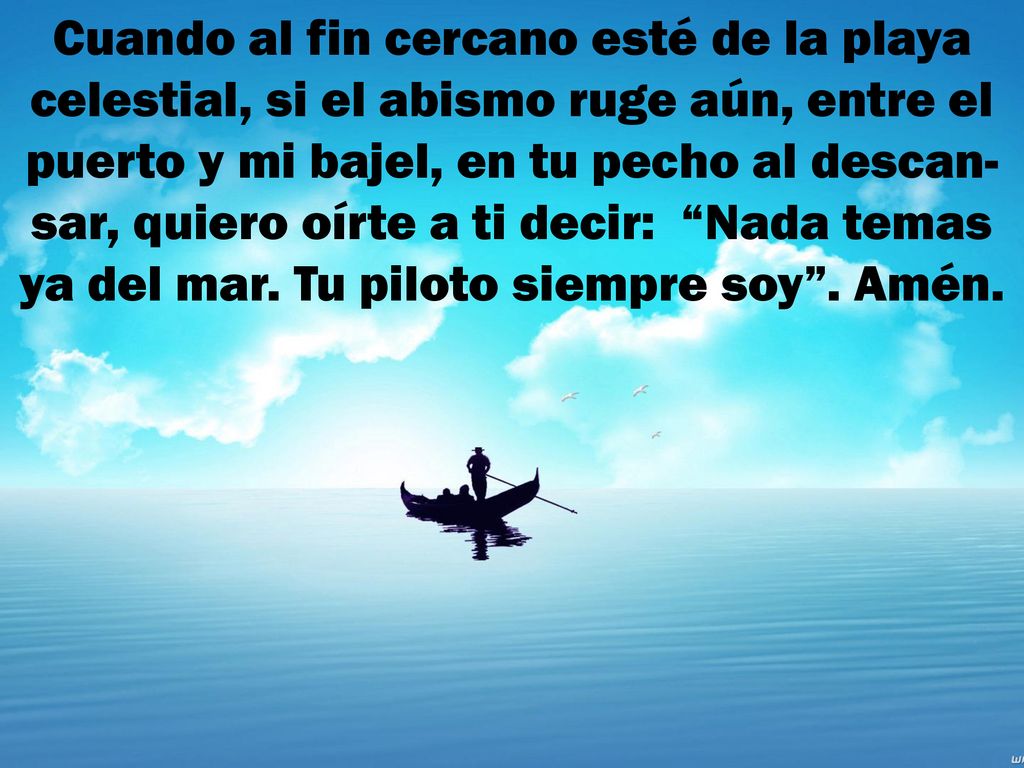 Cuando al fin cercano esté de la playa celestial, si el abismo ruge aún, entre el puerto y mi bajel, en tu pecho al descan-sar, quiero oírte a ti decir: Nada temas ya del mar.