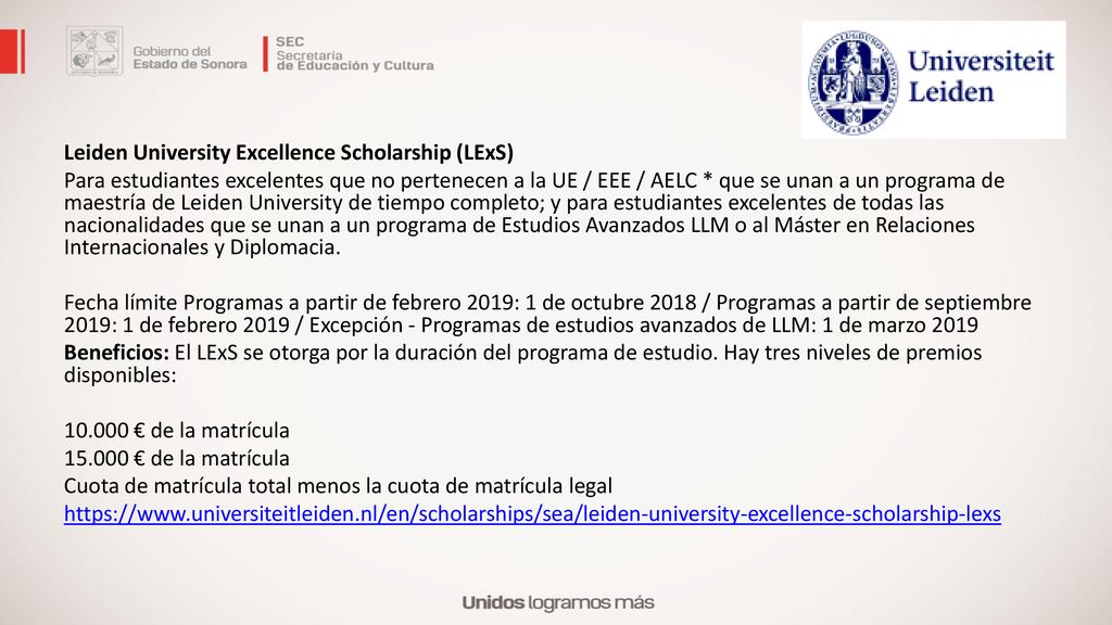 Leiden University Excellence Scholarship (LExS) Para estudiantes excelentes que no pertenecen a la UE / EEE / AELC * que se unan a un programa de maestría de Leiden University de tiempo completo; y para estudiantes excelentes de todas las nacionalidades que se unan a un programa de Estudios Avanzados LLM o al Máster en Relaciones Internacionales y Diplomacia.