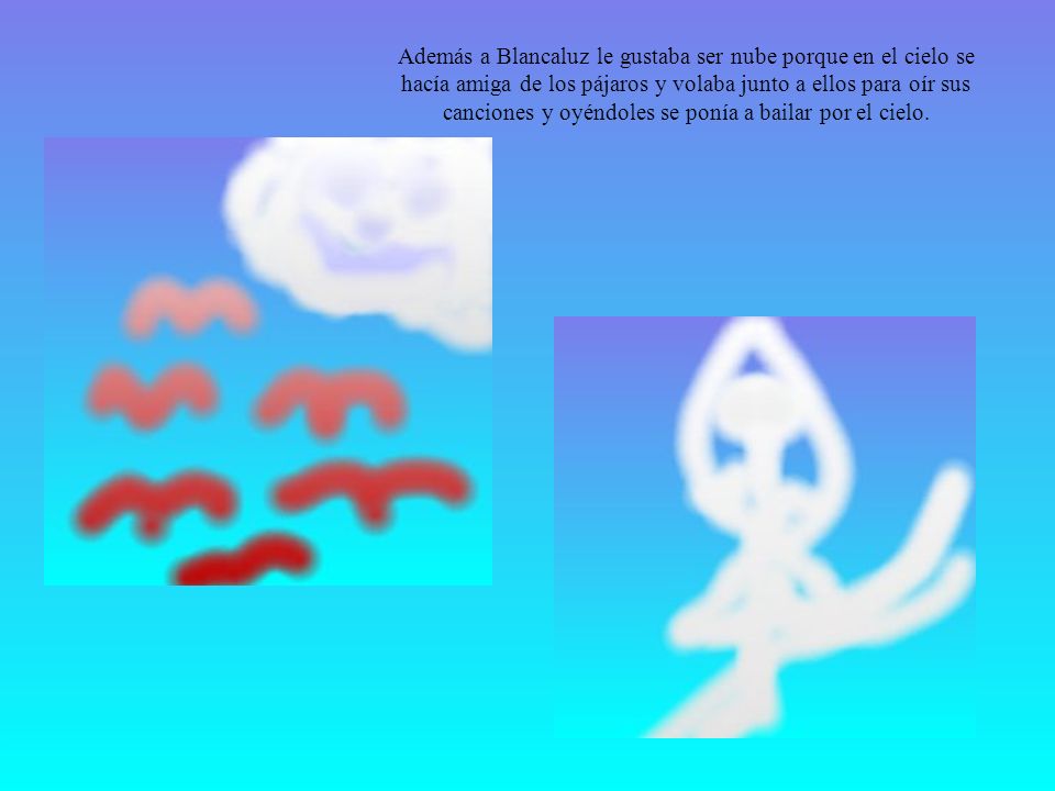 Además a Blancaluz le gustaba ser nube porque en el cielo se hacía amiga de los pájaros y volaba junto a ellos para oír sus canciones y oyéndoles se ponía a bailar por el cielo.