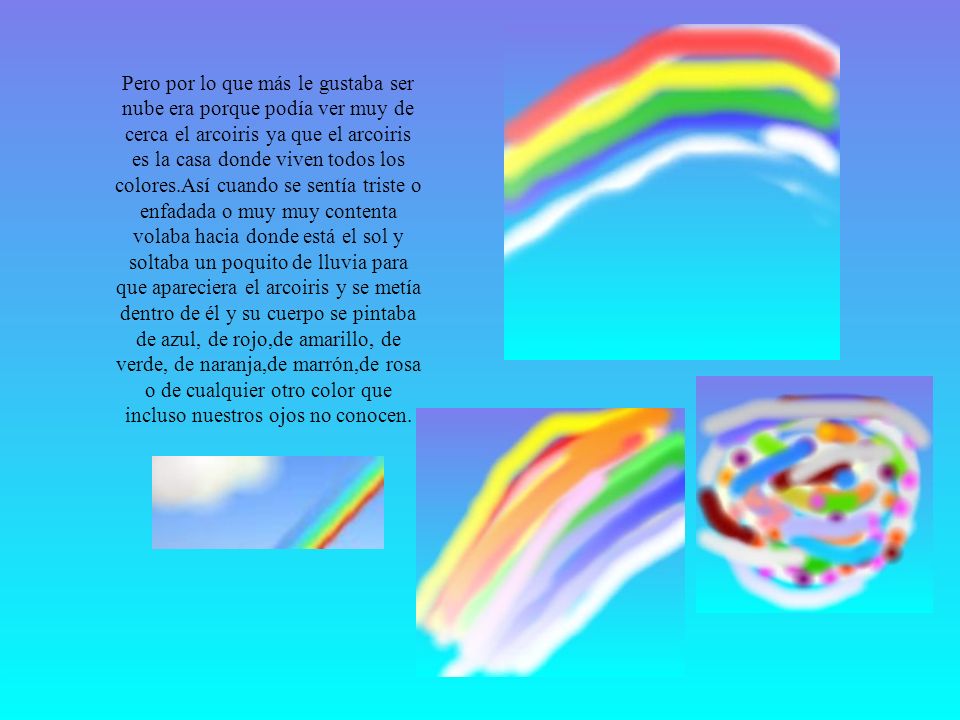 Pero por lo que más le gustaba ser nube era porque podía ver muy de cerca el arcoiris ya que el arcoiris es la casa donde viven todos los colores.Así cuando se sentía triste o enfadada o muy muy contenta volaba hacia donde está el sol y soltaba un poquito de lluvia para que apareciera el arcoiris y se metía dentro de él y su cuerpo se pintaba de azul, de rojo,de amarillo, de verde, de naranja,de marrón,de rosa o de cualquier otro color que incluso nuestros ojos no conocen.