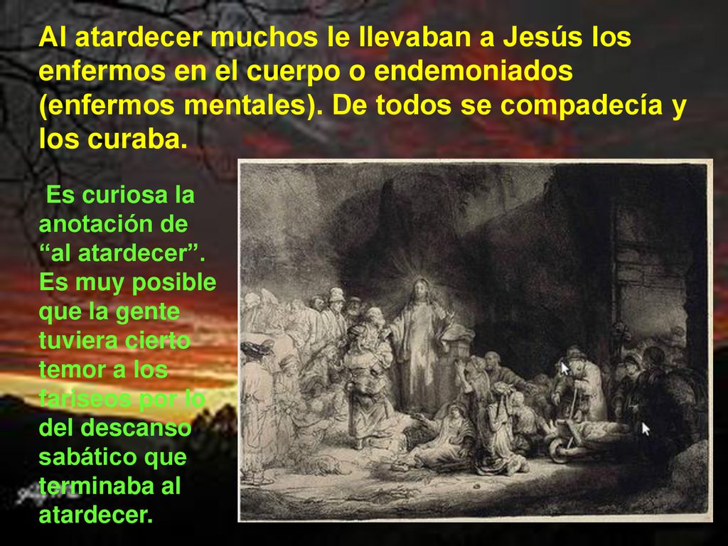 Al atardecer muchos le llevaban a Jesús los enfermos en el cuerpo o endemoniados (enfermos mentales). De todos se compadecía y los curaba.