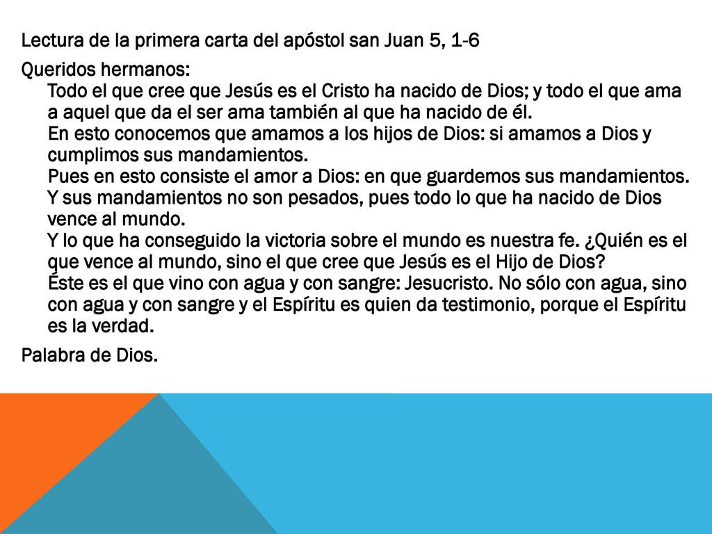 Lectura de la primera carta del apóstol san Juan 5, 1-6 Queridos hermanos: Todo el que cree que Jesús es el Cristo ha nacido de Dios; y todo el que ama a aquel que da el ser ama también al que ha nacido de él.