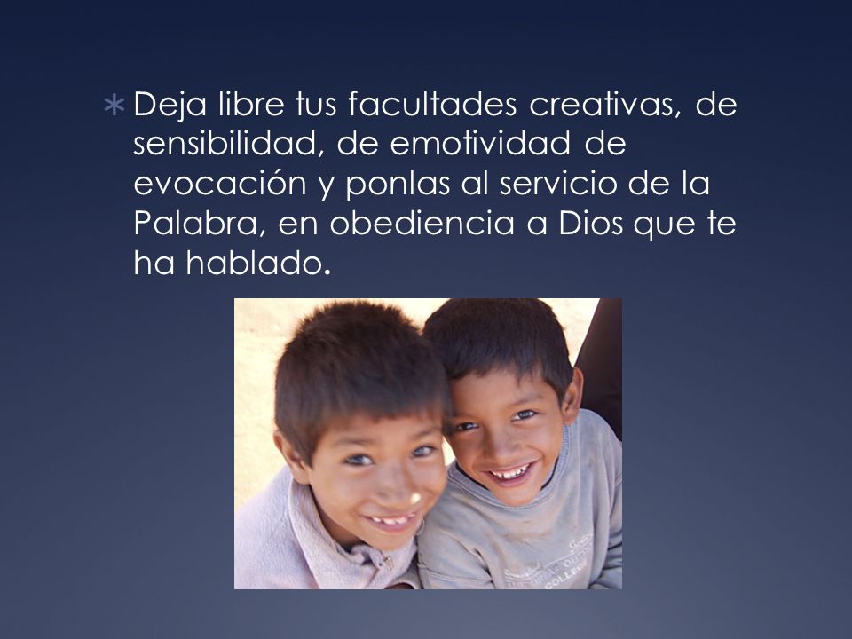 Deja libre tus facultades creativas, de sensibilidad, de emotividad de evocación y ponlas al servicio de la Palabra, en obediencia a Dios que te ha hablado.