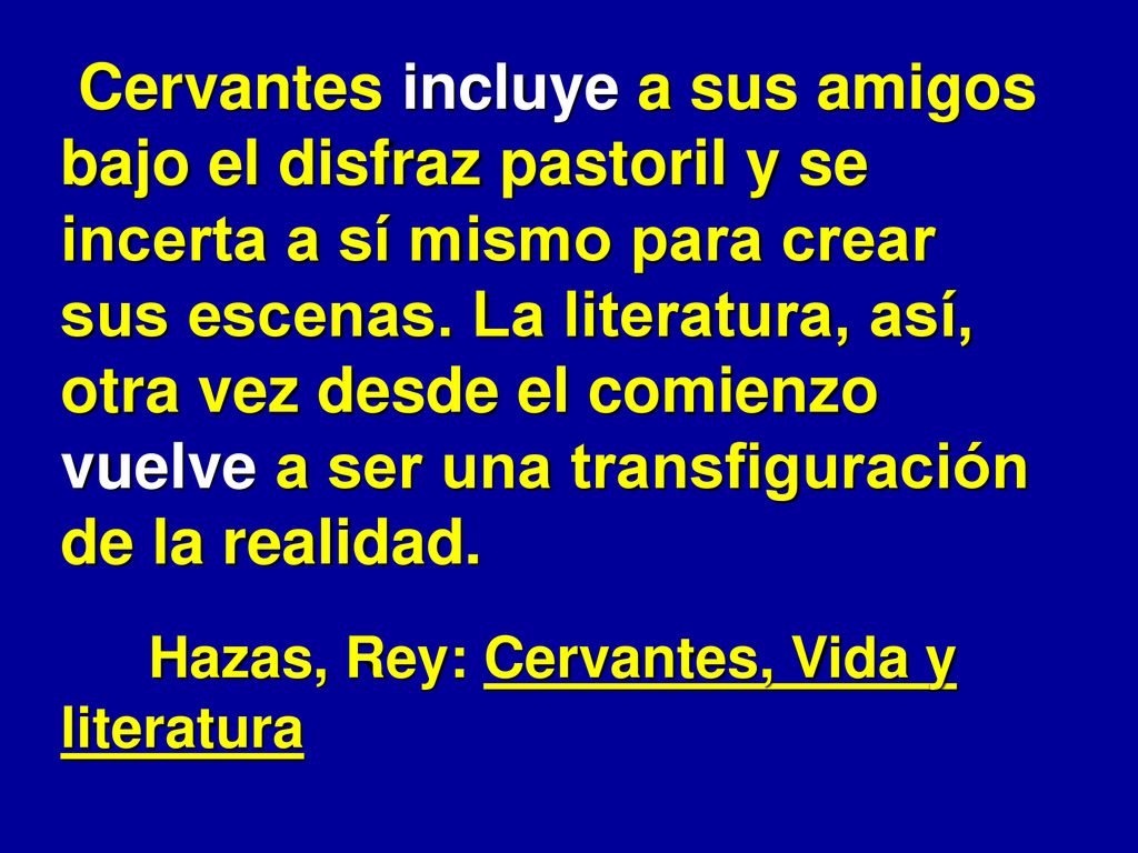 Cervantes incluye a sus amigos bajo el disfraz pastoril y se incerta a sí mismo para crear sus escenas. La literatura, así, otra vez desde el comienzo vuelve a ser una transfiguración de la realidad.