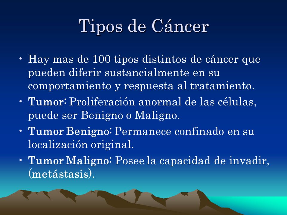 Tipos de Cáncer Hay mas de 100 tipos distintos de cáncer que pueden diferir sustancialmente en su comportamiento y respuesta al tratamiento.
