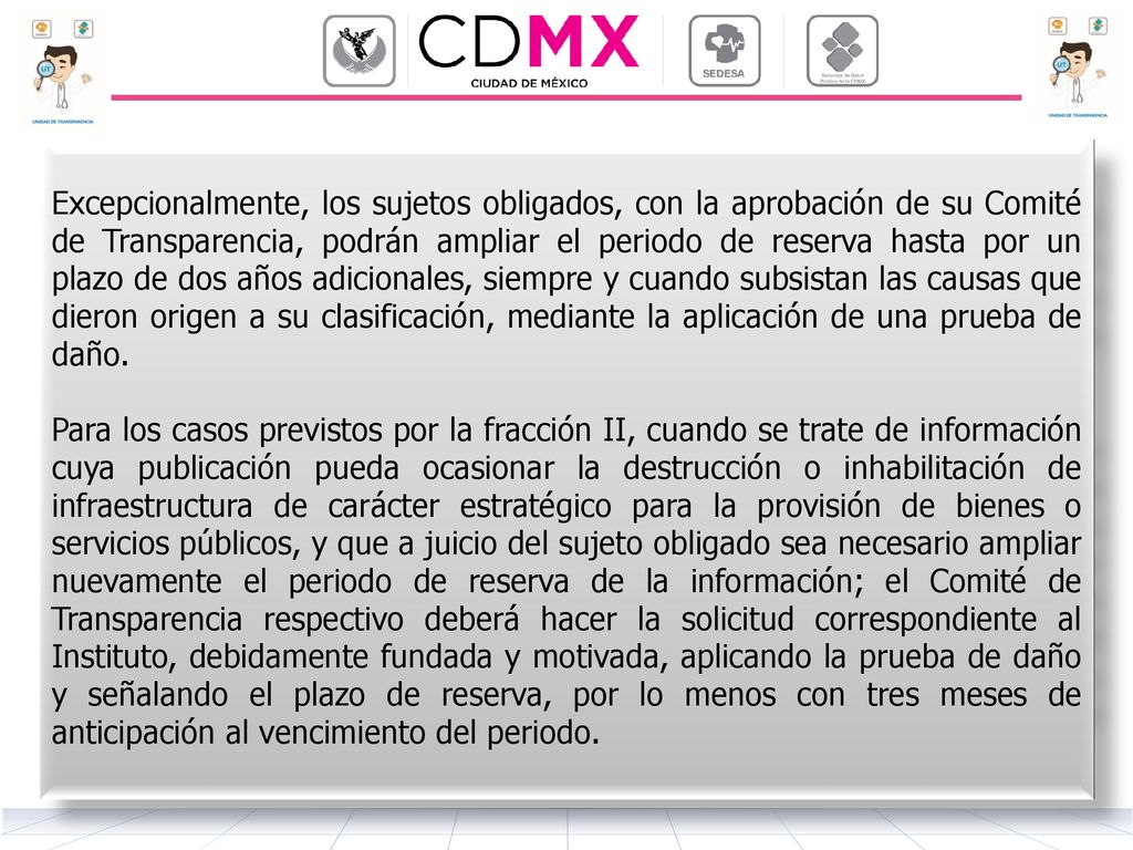 Excepcionalmente, los sujetos obligados, con la aprobación de su Comité de Transparencia, podrán ampliar el periodo de reserva hasta por un plazo de dos años adicionales, siempre y cuando subsistan las causas que dieron origen a su clasificación, mediante la aplicación de una prueba de daño.