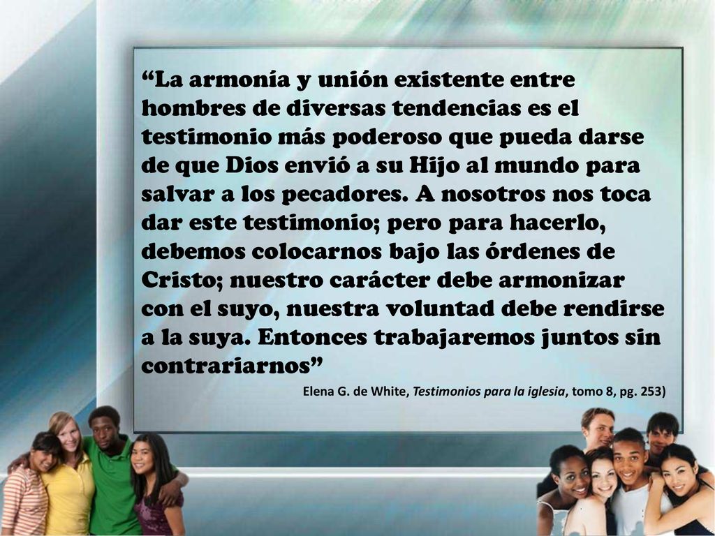 La armonía y unión existente entre hombres de diversas tendencias es el testimonio más poderoso que pueda darse de que Dios envió a su Hijo al mundo para salvar a los pecadores. A nosotros nos toca dar este testimonio; pero para hacerlo, debemos colocarnos bajo las órdenes de Cristo; nuestro carácter debe armonizar con el suyo, nuestra voluntad debe rendirse a la suya. Entonces trabajaremos juntos sin contrariarnos