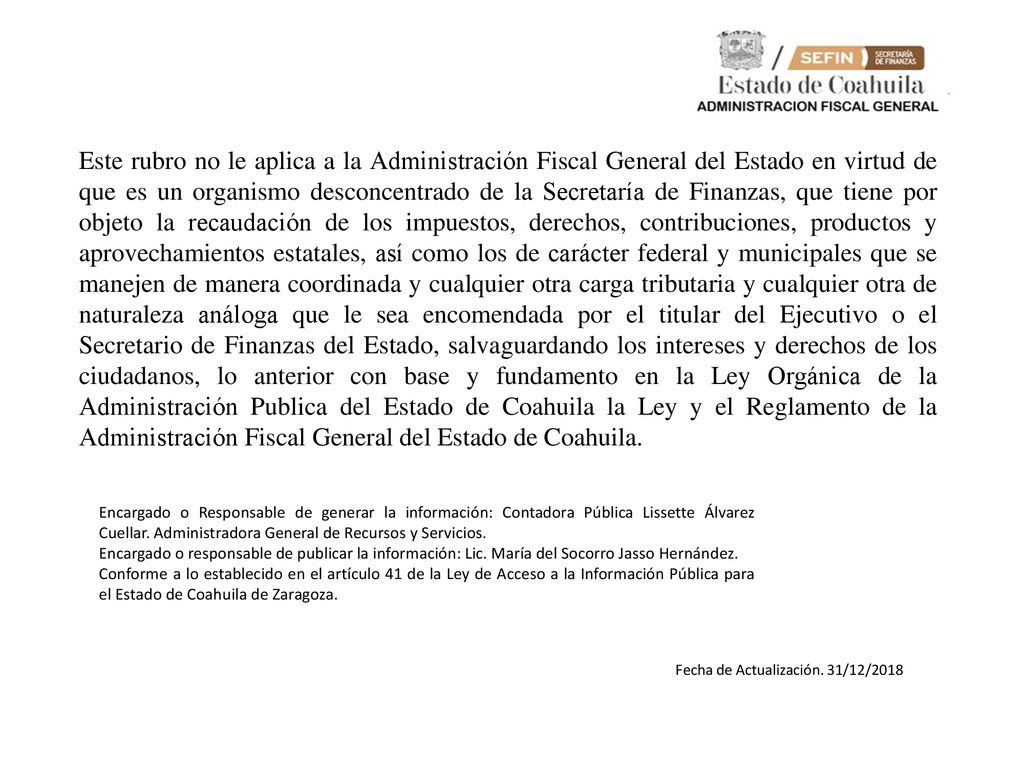 Este rubro no le aplica a la Administración Fiscal General del Estado en virtud de que es un organismo desconcentrado de la Secretaría de Finanzas, que tiene por objeto la recaudación de los impuestos, derechos, contribuciones, productos y aprovechamientos estatales, así como los de carácter federal y municipales que se manejen de manera coordinada y cualquier otra carga tributaria y cualquier otra de naturaleza análoga que le sea encomendada por el titular del Ejecutivo o el Secretario de Finanzas del Estado, salvaguardando los intereses y derechos de los ciudadanos, lo anterior con base y fundamento en la Ley Orgánica de la Administración Publica del Estado de Coahuila la Ley y el Reglamento de la Administración Fiscal General del Estado de Coahuila.