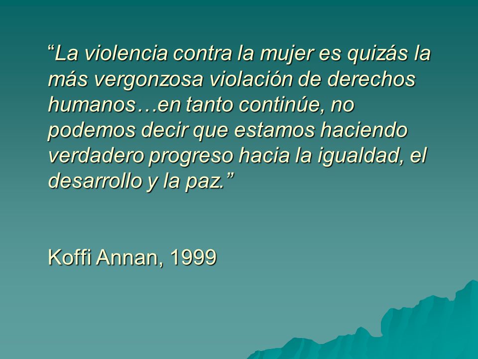 La violencia contra la mujer es quizás la más vergonzosa violación de derechos humanos…en tanto continúe, no podemos decir que estamos haciendo verdadero progreso hacia la igualdad, el desarrollo y la paz. Koffi Annan, 1999