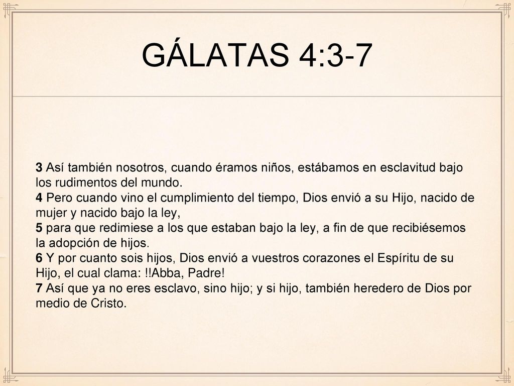 gálatas 4:3-7 3 Así también nosotros, cuando éramos niños, estábamos en esclavitud bajo los rudimentos del mundo.