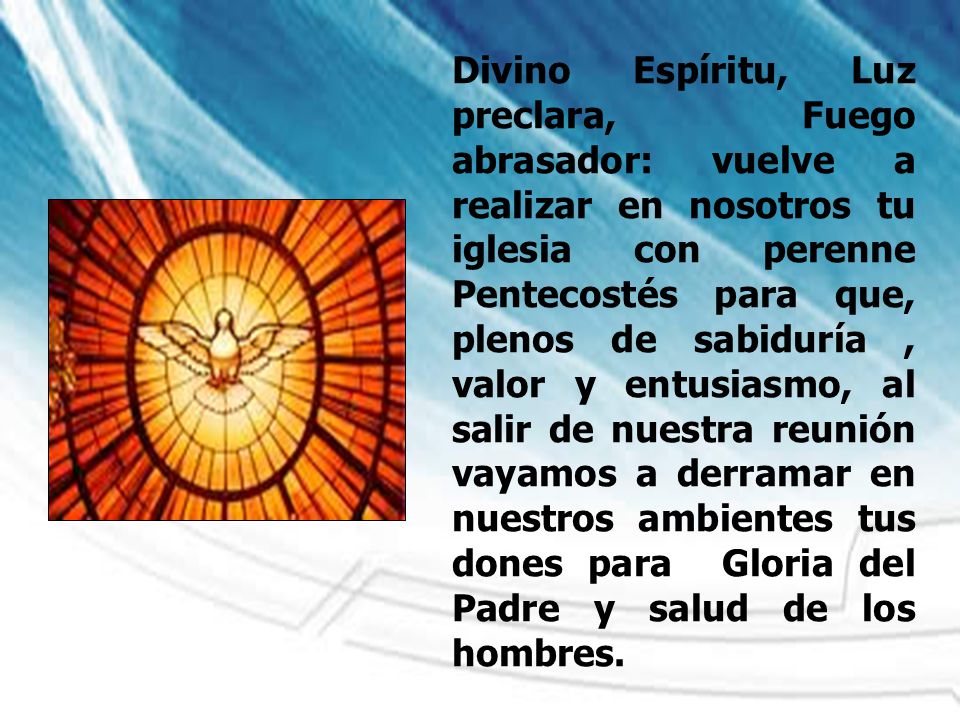 Divino Espíritu, Luz preclara, Fuego abrasador: vuelve a realizar en nosotros tu iglesia con perenne Pentecostés para que, plenos de sabiduría , valor y entusiasmo, al salir de nuestra reunión vayamos a derramar en nuestros ambientes tus dones para Gloria del Padre y salud de los hombres.