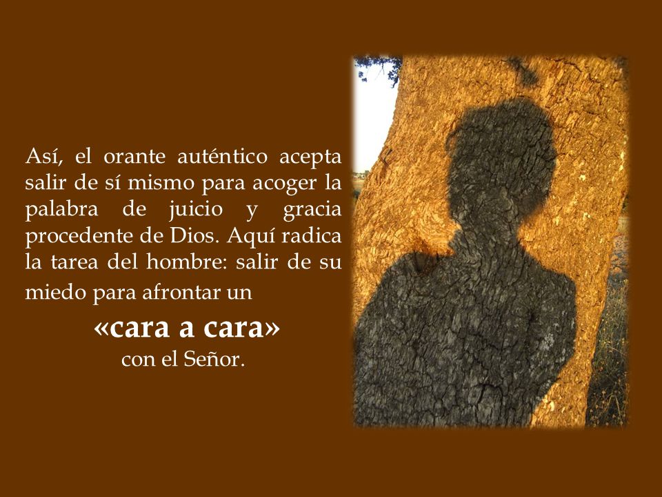 Así, el orante auténtico acepta salir de sí mismo para acoger la palabra de juicio y gracia procedente de Dios. Aquí radica la tarea del hombre: salir de su miedo para afrontar un