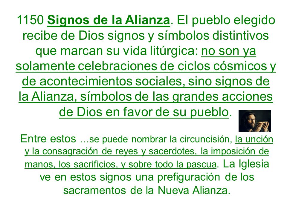 1150 Signos de la Alianza. El pueblo elegido recibe de Dios signos y símbolos distintivos que marcan su vida litúrgica: no son ya solamente celebraciones de ciclos cósmicos y de acontecimientos sociales, sino signos de la Alianza, símbolos de las grandes acciones de Dios en favor de su pueblo.