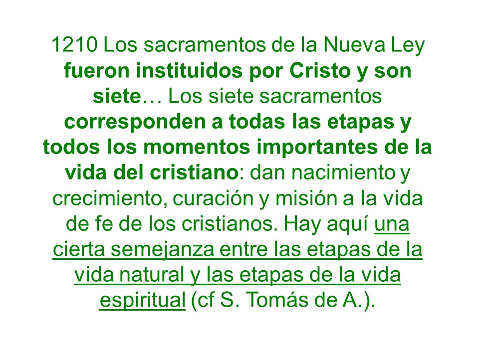 1210 Los sacramentos de la Nueva Ley fueron instituidos por Cristo y son siete… Los siete sacramentos corresponden a todas las etapas y todos los momentos importantes de la vida del cristiano: dan nacimiento y crecimiento, curación y misión a la vida de fe de los cristianos.