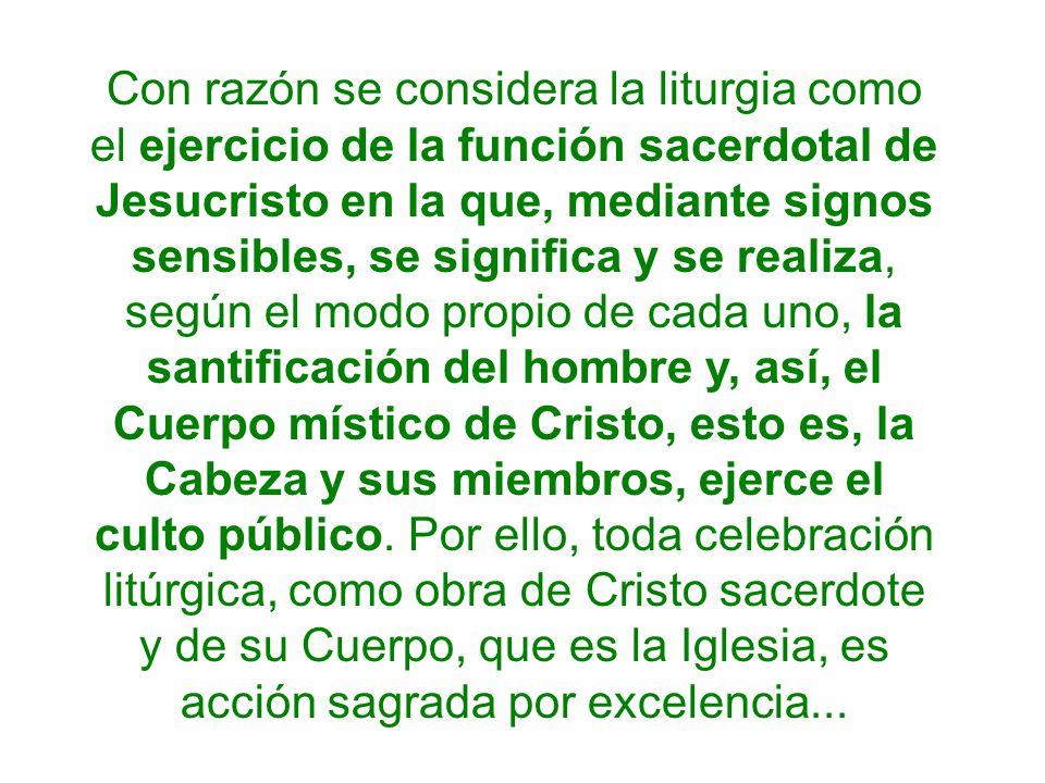 Con razón se considera la liturgia como el ejercicio de la función sacerdotal de Jesucristo en la que, mediante signos sensibles, se significa y se realiza, según el modo propio de cada uno, la santificación del hombre y, así, el Cuerpo místico de Cristo, esto es, la Cabeza y sus miembros, ejerce el culto público.