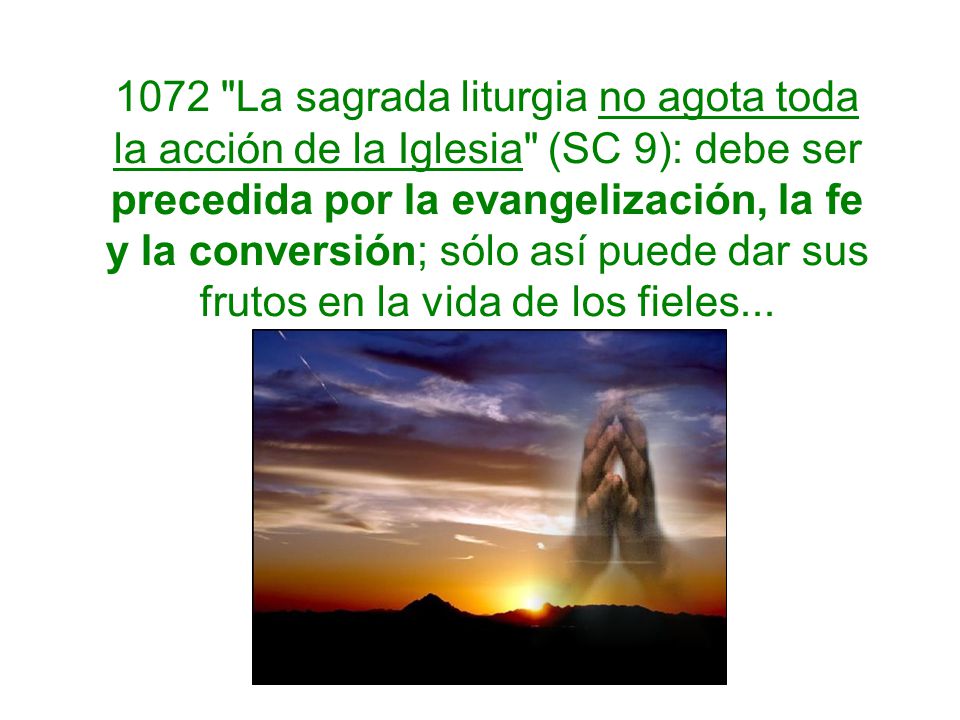 1072 La sagrada liturgia no agota toda la acción de la Iglesia (SC 9): debe ser precedida por la evangelización, la fe y la conversión; sólo así puede dar sus frutos en la vida de los fieles...