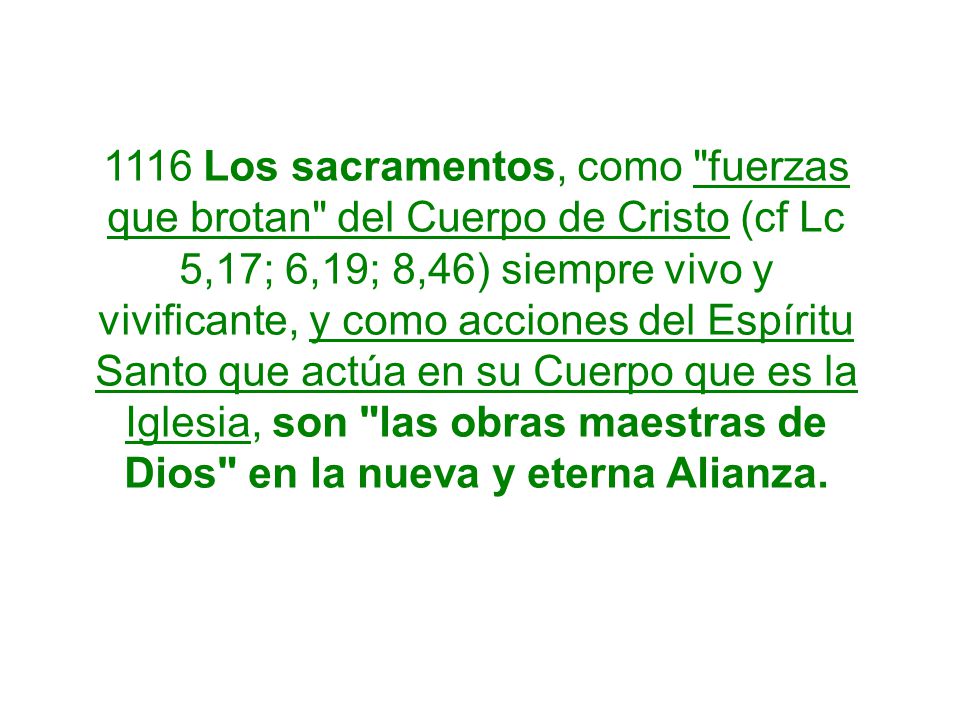 1116 Los sacramentos, como fuerzas que brotan del Cuerpo de Cristo (cf Lc 5,17; 6,19; 8,46) siempre vivo y vivificante, y como acciones del Espíritu Santo que actúa en su Cuerpo que es la Iglesia, son las obras maestras de Dios en la nueva y eterna Alianza.