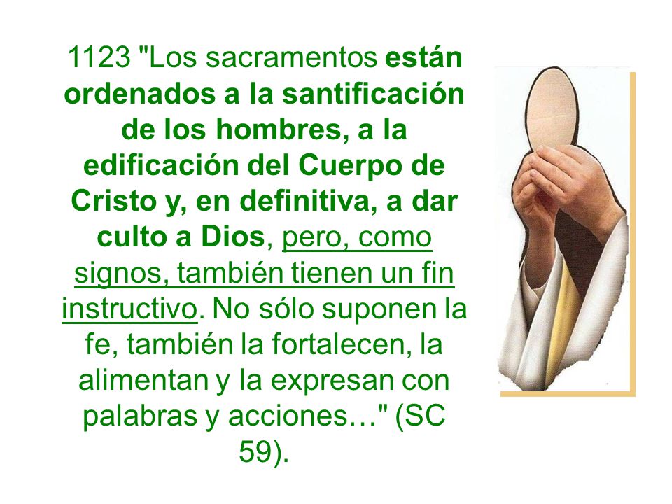 1123 Los sacramentos están ordenados a la santificación de los hombres, a la edificación del Cuerpo de Cristo y, en definitiva, a dar culto a Dios, pero, como signos, también tienen un fin instructivo.