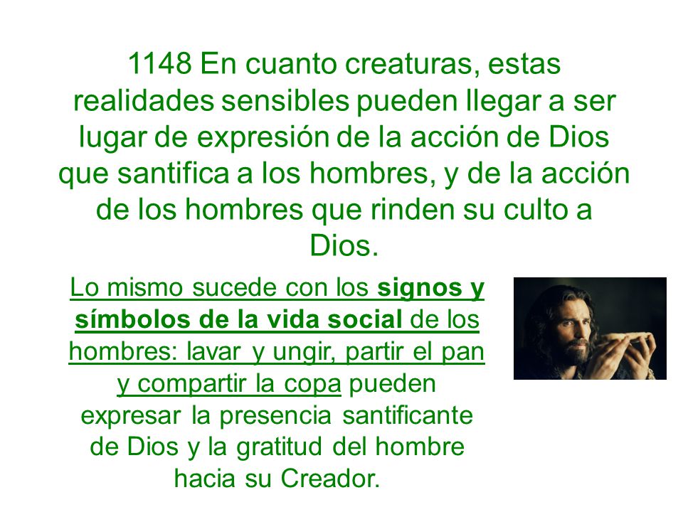 1148 En cuanto creaturas, estas realidades sensibles pueden llegar a ser lugar de expresión de la acción de Dios que santifica a los hombres, y de la acción de los hombres que rinden su culto a Dios.