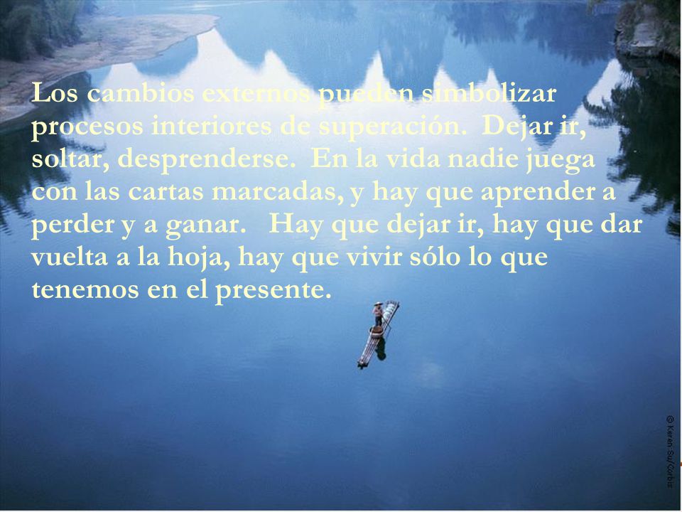 Los cambios externos pueden simbolizar procesos interiores de superación. Dejar ir, soltar, desprenderse. En la vida nadie juega con las cartas marcadas, y hay que aprender a perder y a ganar. Hay que dejar ir, hay que dar vuelta a la hoja, hay que vivir sólo lo que tenemos en el presente.