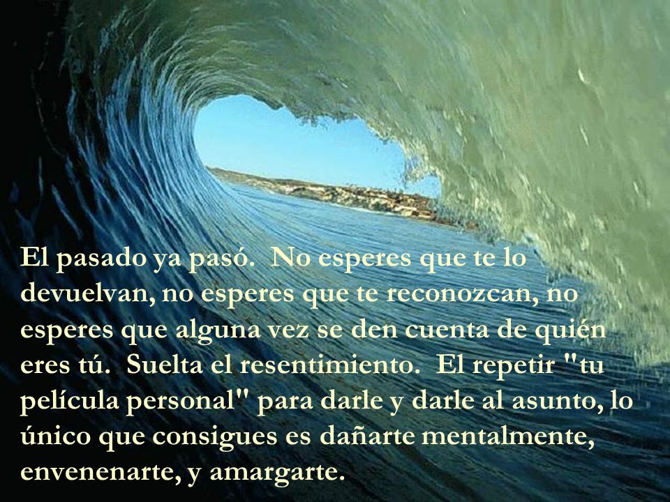 El pasado ya pasó. No esperes que te lo devuelvan, no esperes que te reconozcan, no esperes que alguna vez se den cuenta de quién eres tú. Suelta el resentimiento. El repetir tu película personal para darle y darle al asunto, lo único que consigues es dañarte mentalmente, envenenarte, y amargarte.