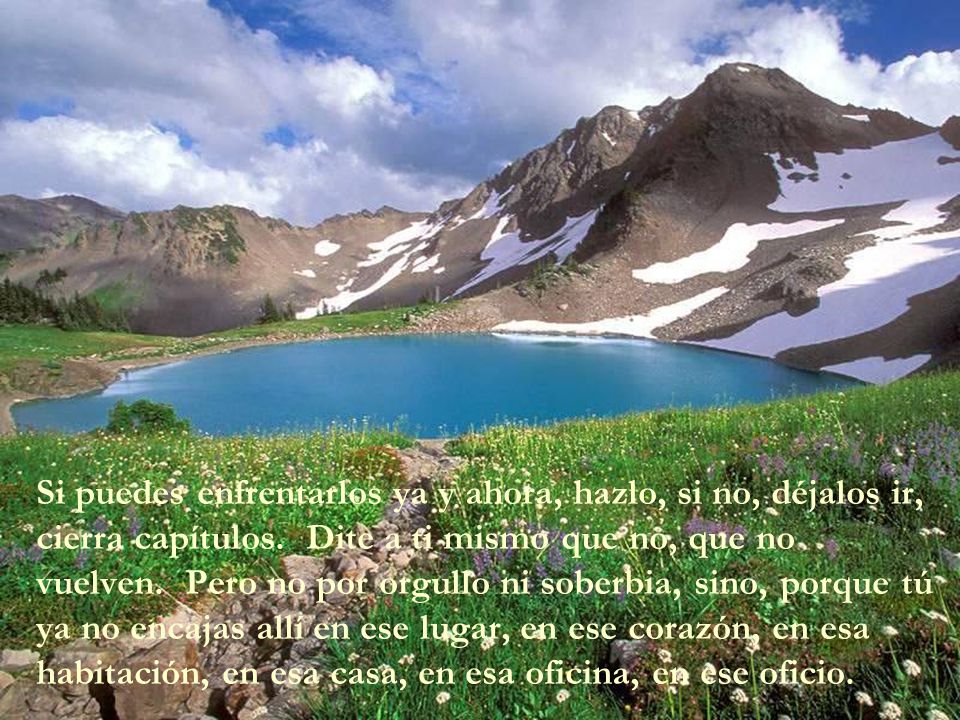 Si puedes enfrentarlos ya y ahora, hazlo, si no, déjalos ir, cierra capítulos. Dite a ti mismo que no, que no vuelven. Pero no por orgullo ni soberbia, sino, porque tú ya no encajas allí en ese lugar, en ese corazón, en esa habitación, en esa casa, en esa oficina, en ese oficio.