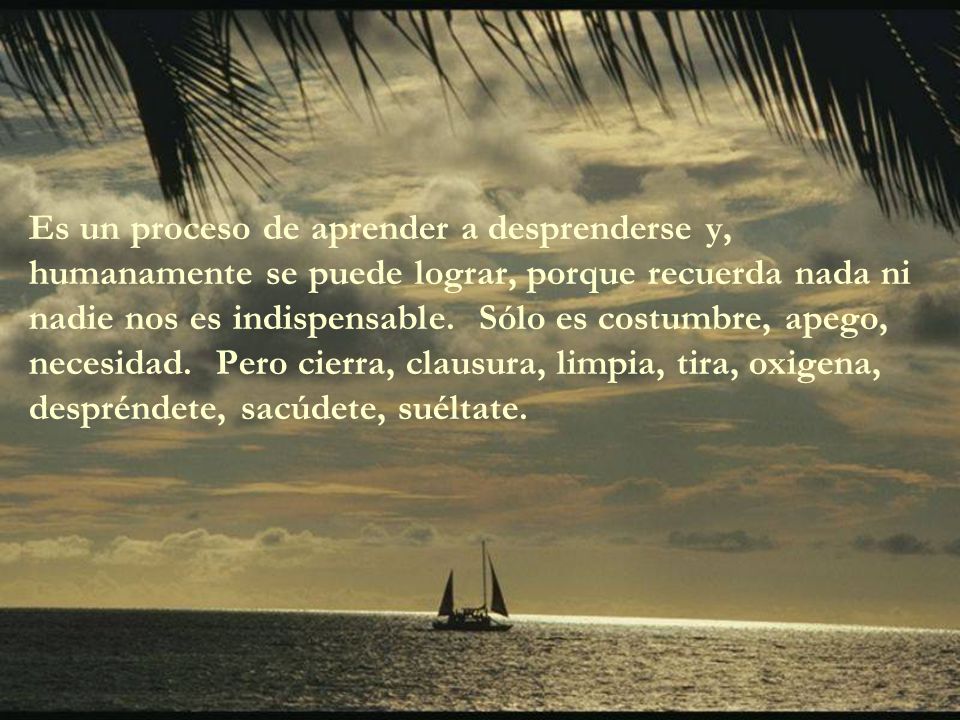 Es un proceso de aprender a desprenderse y, humanamente se puede lograr, porque recuerda nada ni nadie nos es indispensable. Sólo es costumbre, apego, necesidad. Pero cierra, clausura, limpia, tira, oxigena, despréndete, sacúdete, suéltate.