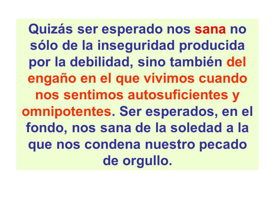 Quizás ser esperado nos sana no sólo de la inseguridad producida por la debilidad, sino también del engaño en el que vivimos cuando nos sentimos autosuficientes y omnipotentes.