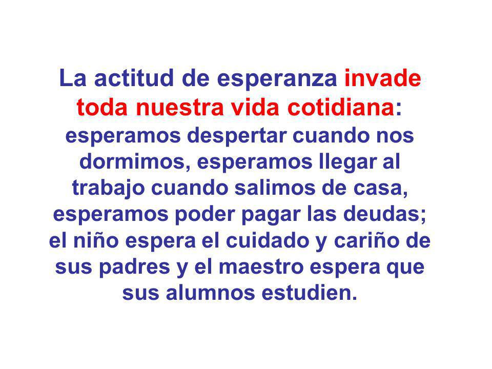 La actitud de esperanza invade toda nuestra vida cotidiana: esperamos despertar cuando nos dormimos, esperamos llegar al trabajo cuando salimos de casa, esperamos poder pagar las deudas; el niño espera el cuidado y cariño de sus padres y el maestro espera que sus alumnos estudien.