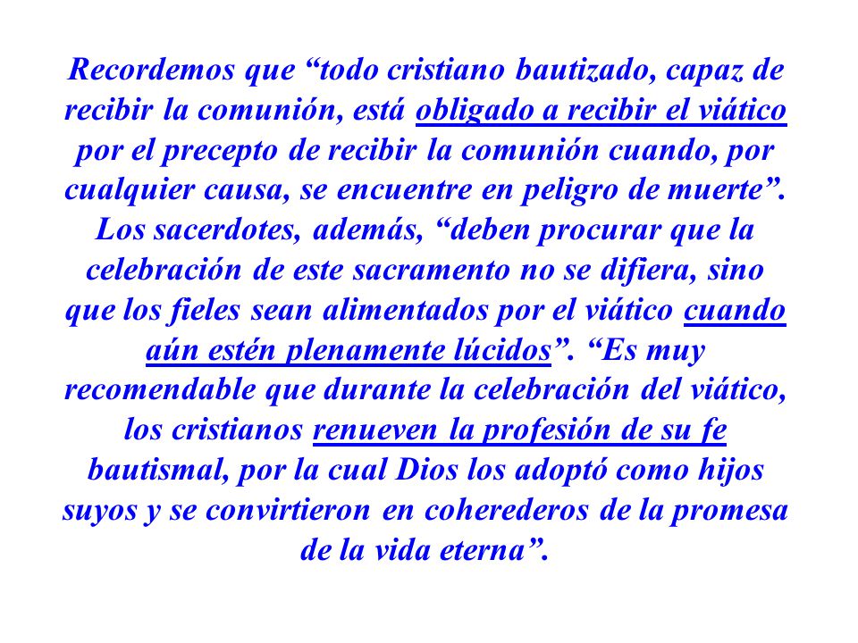 Recordemos que todo cristiano bautizado, capaz de recibir la comunión, está obligado a recibir el viático por el precepto de recibir la comunión cuando, por cualquier causa, se encuentre en peligro de muerte .