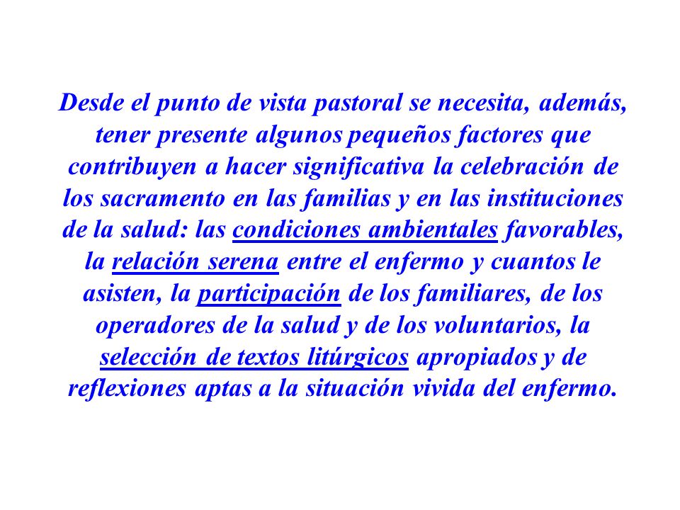 Desde el punto de vista pastoral se necesita, además, tener presente algunos pequeños factores que contribuyen a hacer significativa la celebración de los sacramento en las familias y en las instituciones de la salud: las condiciones ambientales favorables, la relación serena entre el enfermo y cuantos le asisten, la participación de los familiares, de los operadores de la salud y de los voluntarios, la selección de textos litúrgicos apropiados y de reflexiones aptas a la situación vivida del enfermo.