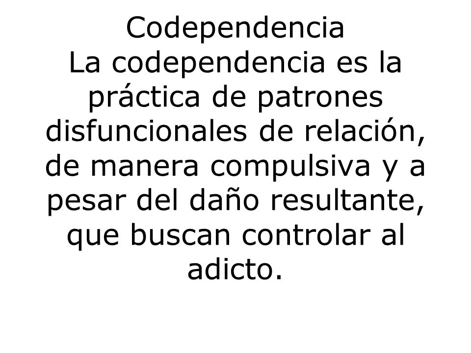 Codependencia La codependencia es la práctica de patrones disfuncionales de relación, de manera compulsiva y a pesar del daño resultante, que buscan controlar al adicto.
