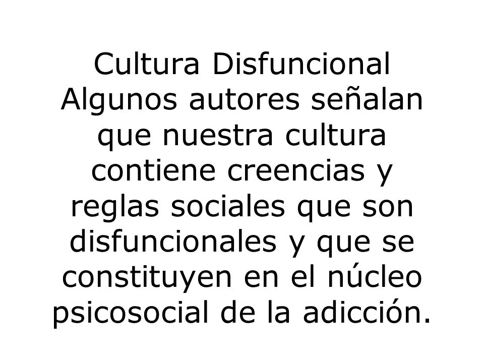 Cultura Disfuncional Algunos autores señalan que nuestra cultura contiene creencias y reglas sociales que son disfuncionales y que se constituyen en el núcleo psicosocial de la adicción.