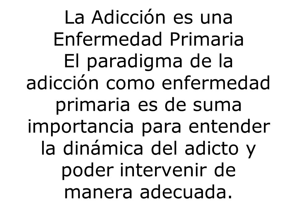 La Adicción es una Enfermedad Primaria El paradigma de la adicción como enfermedad primaria es de suma importancia para entender la dinámica del adicto y poder intervenir de manera adecuada.