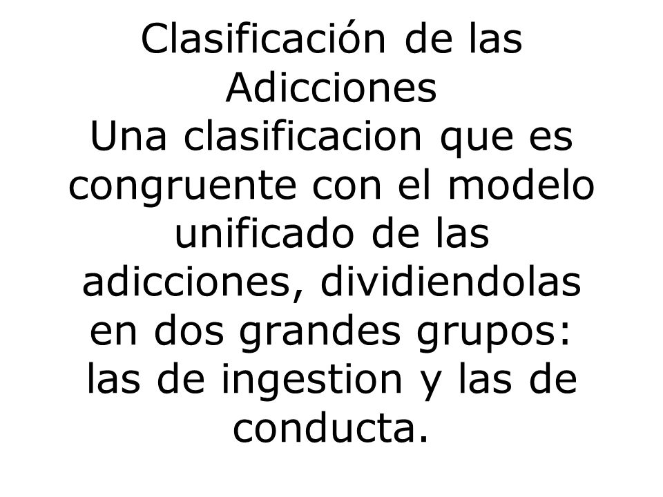 Clasificación de las Adicciones Una clasificacion que es congruente con el modelo unificado de las adicciones, dividiendolas en dos grandes grupos: las de ingestion y las de conducta.