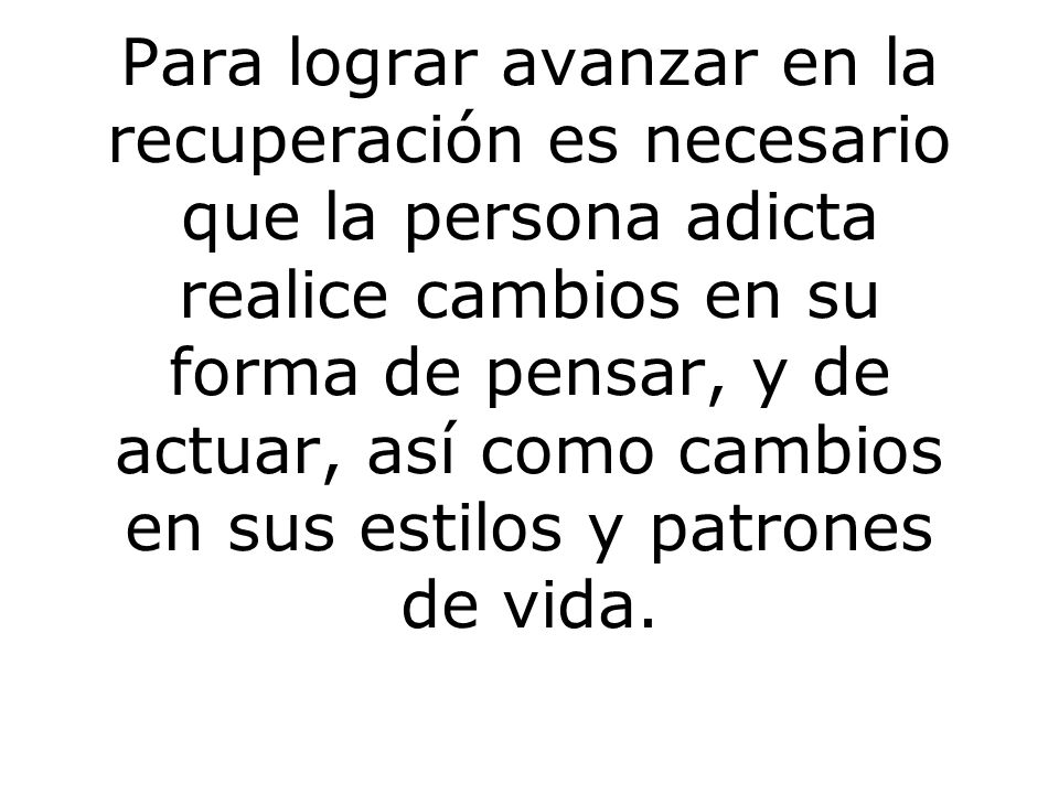Para lograr avanzar en la recuperación es necesario que la persona adicta realice cambios en su forma de pensar, y de actuar, así como cambios en sus estilos y patrones de vida.
